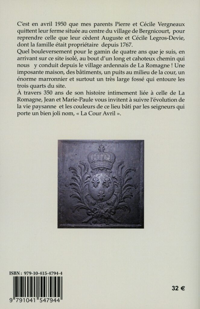 En avril 1950, Pierre et Cécile Vergneaux quittent leur ferme à Bergnicourt (Ardennes) pour celle d'Auguste et Cécile Legros-Devie, propriétaire depuis 1767. Le jeune enfant de quatre ans découvre alors un site isolé avec une grande maison, des bâtiments, un puits, un marronnier et un fossé. Jean et Marie-Paule VERGNEAUX-CARUEL invitent à explorer, à travers 350 ans d'histoire, l'évolution de la vie paysanne et l'architecture de la « Cour Avril », site patrimonial lié à La Romagne (Ardennes).