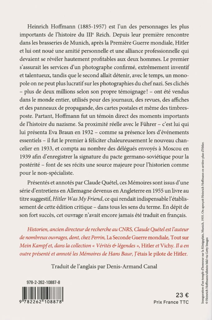 Hoffmann, Heinrich. Mémoires du photographe d'Hitler : « Hitler était mon ami ». Traduit de l’anglais par Denis-Armand Canal. Édition présentée et annotée par Claude Quétel. Paris : Perrin, 2025. 331 p. ; 21 cm. Avec index, couverture illustrée. (Exemplaire conservé dans la collection personnelle de l’auteure.) [Nota bene : Heinrich Hoffmann, photographe officiel d’Hitler et ami proche, a joué un rôle central dans la création de l’image publique du Führer et la propagande nazie. Auteur de plus de deux millions de clichés diffusés mondialement, il fut témoin des moments clés du nazisme, mêlant opportunisme et engagement politique. Ses mémoires, présentés par Claude Quétel, offrent un témoignage inédit en français sur l’intimité et les rouages visuels du régime.]