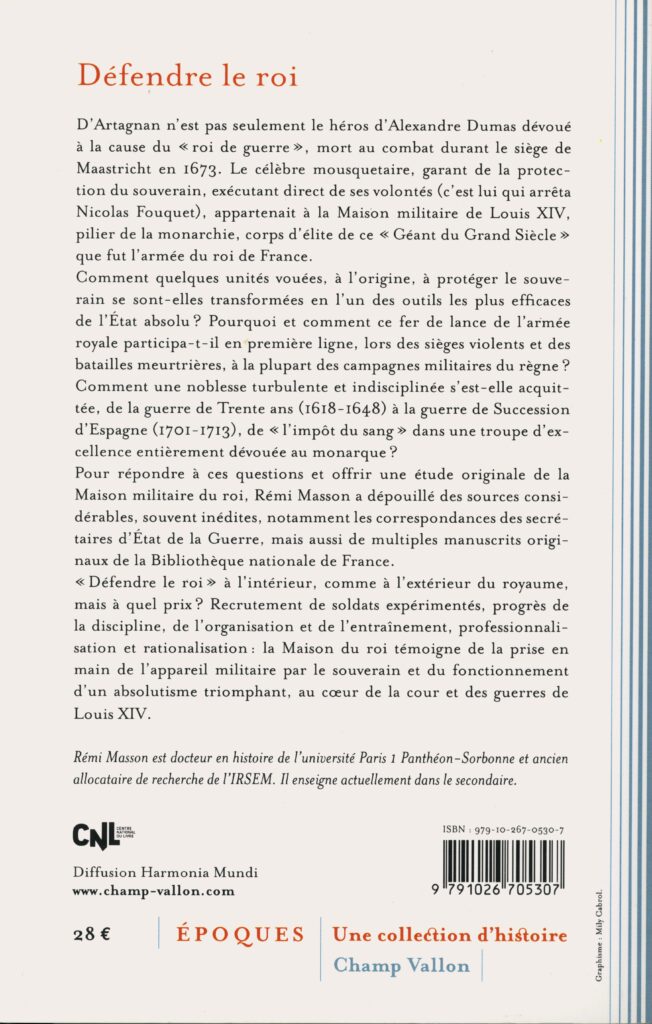 Masson, Rémi. Défendre le roi : la Maison militaire au XVIIe siècle. Ceyzérieu : Champ Vallon, 2017. 415 p., ill. En appendice, choix de documents. Bibliogr. p. 394 402. (Exemplaire conservé dans la collection personnelle de l’auteure.)