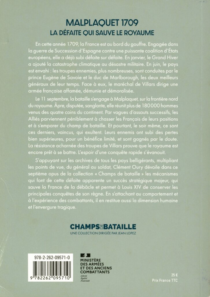 La collection Champs de bataille, éditée par Perrin en partenariat avec le ministère des Armées et des Anciens Combattants, est consacrée à l’étude monographique des grandes batailles de l’histoire militaire. Dans Malplaquet 1709 : la défaite qui sauve le royaume, Clément Oury analyse cet affrontement et ses enjeux militaires et politiques dans le contexte de la guerre de la Succession d’Espagne. Spécialiste de l’histoire militaire de l’époque moderne, il étudie le déroulement du combat et en évalue la portée stratégique pour la monarchie française.